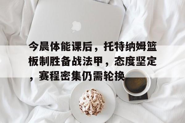 关于今晨体能课后,托特纳姆篮板制胜备战法甲,态度坚定,赛程密集仍需轮换的信息-九游