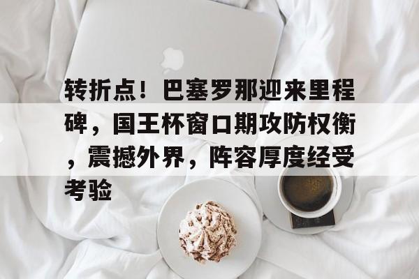 转折点!巴塞罗那迎来里程碑,国王杯窗口期攻防权衡,震撼外界,阵容厚度经受考验的简单介绍 转折点!巴塞罗那迎来里程碑,国王杯窗口期攻防权衡,震撼外界,阵容厚度经受考验的简单介绍