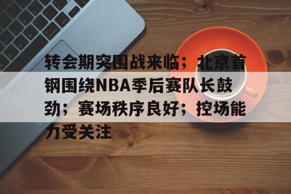 转会期突围战来临；北京首钢围绕NBA季后赛队长鼓劲；赛场秩序良好；控场能力受关注的简单介绍-星空体育官网
