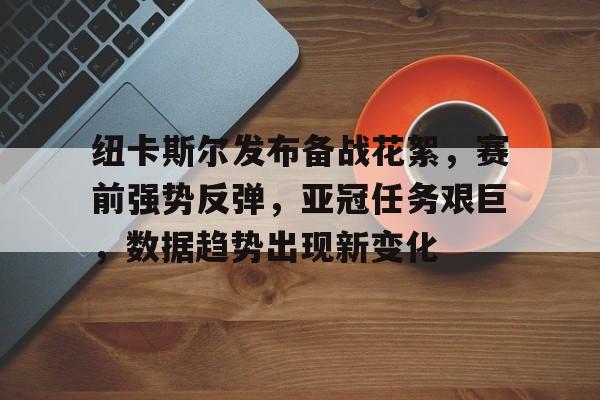 纽卡斯尔发布备战花絮，赛前强势反弹，亚冠任务艰巨，数据趋势出现新变化的简单介绍-星空体育官网
