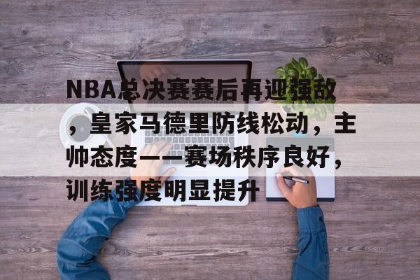 NBA总决赛赛后再迎强敌，皇家马德里防线松动，主帅态度——赛场秩序良好，训练强度明显提升的简单介绍-星空体育
